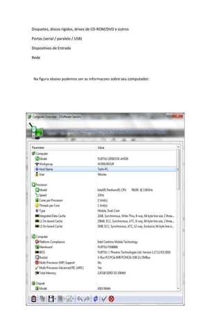 Disquetes, discos rígidos, drives de CD-ROM/DVD e outros

Portas (serial / paralelo / USB)

Dispositivos de Entrada

Rede




 Na figura abaixo podemos ver as informacoes sobre seu computador:
 