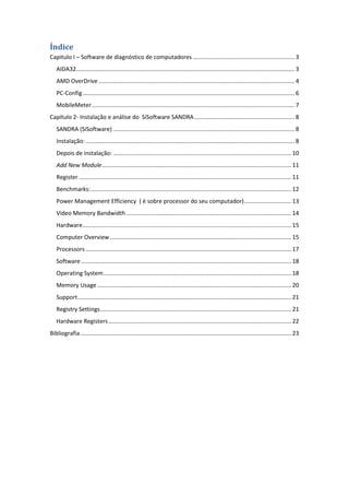 Índice
Capitulo I – Software de diagnóstico de computadores ............................................................... 3
   AIDA32....................................................................................................................................... 3
   AMD OverDrive ......................................................................................................................... 4
   PC-Config ................................................................................................................................... 6
   MobileMeter ............................................................................................................................. 7
Capitulo 2- Instalação e análise do SiSoftware SANDRA .............................................................. 8
   SANDRA (SiSoftware) ................................................................................................................ 8
   Instalação: ................................................................................................................................. 8
   Depois de instalação: .............................................................................................................. 10
   Add New Module ..................................................................................................................... 11
   Register ................................................................................................................................... 11
   Benchmarks: ............................................................................................................................ 12
   Power Management Efficiency ( é sobre processor do seu computador) ............................. 13
   Video Memory Bandwidth ...................................................................................................... 14
   Hardware ................................................................................................................................. 15
   Computer Overview ................................................................................................................ 15
   Processors ............................................................................................................................... 17
   Software .................................................................................................................................. 18
   Operating System .................................................................................................................... 18
   Memory Usage ........................................................................................................................ 20
   Support .................................................................................................................................... 21
   Registry Settings ...................................................................................................................... 21
   Hardware Registers ................................................................................................................. 22
Bibliografia .................................................................................................................................. 23
 