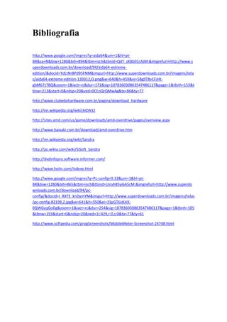Bibliografia

http://www.google.com/imgres?q=aida64&um=1&hl=pt-
BR&sa=N&biw=1280&bih=894&tbm=isch&tbnid=QdT_zK8bECcAJM:&imgrefurl=http://www.s
uperdownloads.com.br/download/94/aida64-extreme-
edition/&docid=YdLtNr8Pd95FNM&imgurl=http://www.superdownloads.com.br/imagens/tela
s/aida64-extreme-edition-139312,O.png&w=640&h=459&ei=5Bg9T8vCFJHt-
gbM67zTBQ&zoom=1&iact=rc&dur=171&sig=107836030863547486117&page=1&tbnh=153&t
bnw=213&start=0&ndsp=20&ved=0CEoQrQMwAg&tx=86&ty=77

http://www.clubedohardware.com.br/pagina/download_hardware

http://en.wikipedia.org/wiki/AIDA32

http://sites.amd.com/us/game/downloads/amd-overdrive/pages/overview.aspx

http://www.baixaki.com.br/download/amd-overdrive.htm

http://en.wikipedia.org/wiki/Sandra

http://pc.wikia.com/wiki/SiSoft_Sandra

http://dvdinfopro.software.informer.com/

http://www.holin.com/indexe.html

http://www.google.com/imgres?q=Pc-config+9.33&um=1&hl=pt-
BR&biw=1280&bih=865&tbm=isch&tbnid=Uicvh85yi6A5cM:&imgrefurl=http://www.superdo
wnloads.com.br/download/94/pc-
config/&docid=I_RXTE_knDymYM&imgurl=http://www.superdownloads.com.br/imagens/telas
/pc-config-82199,2.jpg&w=641&h=350&ei=31pGT6idLKK-
0QWGyqGoDg&zoom=1&iact=rc&dur=254&sig=107836030863547486117&page=1&tbnh=105
&tbnw=193&start=0&ndsp=20&ved=1t:429,r:0,s:0&tx=77&ty=61

http://www.softpedia.com/progScreenshots/MobileMeter-Screenshot-24748.html
 