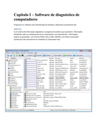 Capitulo I – Software de diagnóstico de
computadores
Programas ou Software para Identificação de Hardware, disponíveis actualmente são:

AIDA32
É um sistema de informação, diagnóstico e programa de auditoria que apresenta informações
detalhadas sobre os componentes de um computador e seu desempenho . Informações
podem ser guardadas num ficheiro HTML, CSV ou XML. AIDA32 é um ficheiro executável
portátil que não necessita de ser instalado no computador host.
 