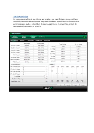 AMD OverDrive
Dá o controle completo de seu sistema, personalize a sua experiência em tempo real, fazer
monitorar, identificar e fazer overlock de processador AMD. Permite ao utilizador ajustar os
parâmetros para ajudar a estabilidade do sistema, optimizar o desempenho e controle de
resfriamento / características acústicas.
 