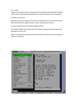 PC-Config
Programa que identifica todos os componentes de um determinado computador, podendo
realizar testes comparativos de desempenho e a avaliar do hardware de um computador.

Principais características:

Detecção de hardware completo, incluindo CPU, velocidade da CPU, tamanho da memória
RAM, tamanho do disco rígido, de marca, Versão, chip VGA, placas slot PCI ...

Encontra mainboard fornecedor (ASUS, Gigabyte, Biostar .

Tem detalhes SDRAM informações sobre Intel baseada no chipset-mainboard (fabricante,
velocidade, tamanho, ECC ..

Pode ser conduzido pelo parâmetro de linha de comando e redirecionar toda a saída para o
arquivo ou impressora.
 