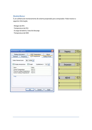 MobileMeter
É um utilitário de monitoramento de sistema projectado para computador. Pode mostrar a
seguinte informação:

· Relogio da CPU
· Temperatura da CPU
· A carga da bateria / taxa de descarga
· Temperatura de HDD
 