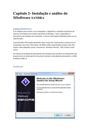 Capitulo 2- Instalação e análise do
SiSoftware SANDRA

SANDRA (SiSoftware)
É um software para analisar o seu computador e diagnóstico e avaliação comparativa de
sistemas de hardware para sistema operativos da Windows . Testa a capacidade e o
desempenho do hardware do computador e fornece informações detalhadas sobre as suas
especificações.

É possível obter informações detalhadas sobre muitos dos componentes e sistemas de um
computador, tais como, informações da CMOS e BIOS; especificações da placa mãe; CPU,
chipset, vídeo adaptador, portas, impressoras, Windows internals , AGP, Firewire, entre
outros.

Os módulos de avaliação do desempenho são utilizados para classificar os componentes que
proporcionam um desempenho mensurável incluindo a velocidade do processador e a RAM,
(medido em MB / s).



Instalação:
 