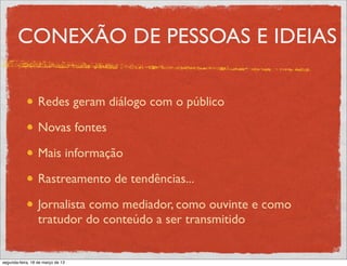 CONEXÃO DE PESSOAS E IDEIAS

                  Redes geram diálogo com o público

                  Novas fontes

                  Mais informação

                  Rastreamento de tendências...

                  Jornalista como mediador, como ouvinte e como
                  tratudor do conteúdo a ser transmitido


segunda-feira, 18 de março de 13
 