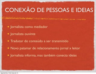 CONEXÃO DE PESSOAS E IDEIAS

                  Jornalista como mediador

                  Jornalista ouvinte

                  Tradutor do conteúdo a ser transmitido

                  Novo patamar de relacionamento jornal x leitor

                  Jornalista informa, mas também conecta ideias



segunda-feira, 18 de março de 13
 