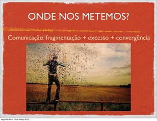 ONDE NOS METEMOS?

       Comunicação: fragmentação + excesso + convergência




segunda-feira, 18 de março de 13
 