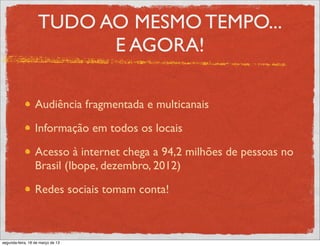 TUDO AO MESMO TEMPO...
                         E AGORA!

                  Audiência fragmentada e multicanais

                  Informação em todos os locais

                  Acesso à internet chega a 94,2 milhões de pessoas no
                  Brasil (Ibope, dezembro, 2012)

                  Redes sociais tomam conta!



segunda-feira, 18 de março de 13
 