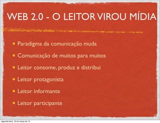 WEB 2.0 - O LEITOR VIROU MÍDIA

                  Paradigma da comunicação muda

                  Comunicação de muitos para muitos

                  Leitor consome, produz e distribui

                  Leitor protagonista

                  Leitor informante

                  Leitor participante

segunda-feira, 18 de março de 13
 