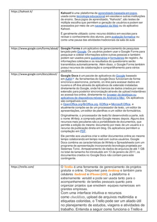 https://kahoot.it/
Kahoot! é uma plataforma de aprendizado baseada em jogos,
usada como tecnologia educacional em escolas e outras instituições
de ensino. Seus jogos de aprendizado, "Kahoots", são testes de
múltipla escolha que permitem a geração de usuários e podem ser
acessados por meio de um navegador da Web ou do aplicativo
Kahoot.
É geralmente utilizado como recurso didático em escolas para
revisar o conhecimento dos alunos, para avaliação formativa ou
como uma pausa das atividades tradicionais da sala de aula
https://www.google.com/forms/about/ Google Forms é um aplicativo de gerenciamento de pesquisas
lançado pelo Google. Os usuários podem usar o Google Forms para
pesquisar e coletar informações sobre outras pessoas e também
podem ser usados para questionários e formulários de registro. As
informações coletadas e os resultados do questionário serão
transmitidos automaticamente. Além disso, o Google Forms também
possui recursos de colaboração e compartilhamento para vários
usuários
https://www.google.com/docs/about/
Google Docs é um pacote de aplicativos do Google baseado
em AJAX.[1]
As ferramentas do Google Docs funcionam de forma
síncrona e assíncrona, portanto, on-line para acessar dados em
nuvens e off-line através de aplicativos de extensão instaladas
diretamente do Google, onde há bancos de dados criados por essa
extensão para posterior sincronização através de upload instantâneo
ao acessá-los online, diretamente no browser de desktops ou
aplicativos de dispositivos móveis do Android e Mec. Os aplicativos
são compatíveis com
o OpenOffice.org/BrOffice.org, KOffice e Microsoft Office, e
atualmente compõe-se de um processador de texto, um editor de
apresentações, um editor de planilhas e um editor de formulários.
Originalmente, o processador de texto foi desenvolvido a parte, sob
o nome Writely, e comprado pelo Google meses depois. Alguns dos
recursos mais peculiares são a portabilidade de documentos, que
permite a edição do mesmo documento por mais de um usuário e o
recurso de publicação direta em blog. Os aplicativos permitem a
compilação em PDF.
Ele permite aos usuários criar e editar documentos online ao mesmo
tempo colaborando em tempo real com outros usuários. Google
Docs combina as características de Writely e Spreadsheets com um
programa de apresentação incorporando tecnologia projetada por
Sistemas Tonic. Armazenamento de dados de arquivos de até 1 GB
no total de tamanho foi introduzido em 13 de janeiro de 2011, os
documentos criados no Google Docs não contam para este
contingente.
https://trello.com/ O Trello é uma ferramenta de gerenciamento de projetos
gratuita e online. Disponível para desktop e também para
celulares Android e iPhone (iOS), a plataforma é
extremamente versátil e pode ser usada tanto para o
acompanhamento de tarefas pessoais quanto para
organizar projetos que envolvem equipes numerosas em
grandes empresas.
Com uma interface intuitiva e recursos
como checklists, upload de arquivos multimídia e
etiquetas coloridas, o Trello pode ser um aliado útil
no planejamento de estudos, viagens e atividades de
trabalho. Entenda a seguir como funciona o Trello e
 