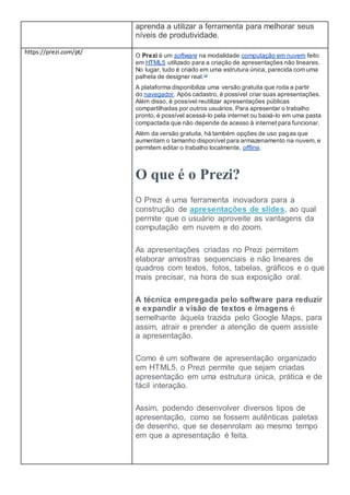 aprenda a utilizar a ferramenta para melhorar seus
níveis de produtividade.
https://prezi.com/pt/
O Prezi é um software na modalidade computação em nuvem feito
em HTML5 utilizado para a criação de apresentações não lineares.
No lugar, tudo é criado em uma estrutura única, parecida com uma
palheta de designer real.[2]
A plataforma disponibiliza uma versão gratuita que roda a partir
do navegador. Após cadastro, é possível criar suas apresentações.
Além disso, é possível reutilizar apresentações públicas
compartilhadas por outros usuários. Para apresentar o trabalho
pronto, é possível acessá-lo pela internet ou baixá-lo em uma pasta
compactada que não depende de acesso à internet para funcionar.
Além da versão gratuita, há também opções de uso pagas que
aumentam o tamanho disponível para armazenamento na nuvem, e
permitem editar o trabalho localmente, offline.
O que é o Prezi?
O Prezi é uma ferramenta inovadora para a
construção de apresentações de slides, ao qual
permite que o usuário aproveite as vantagens da
computação em nuvem e do zoom.
As apresentações criadas no Prezi permitem
elaborar amostras sequenciais e não lineares de
quadros com textos, fotos, tabelas, gráficos e o que
mais precisar, na hora de sua exposição oral.
A técnica empregada pelo software para reduzir
e expandir a visão de textos e imagens é
semelhante àquela trazida pelo Google Maps, para
assim, atrair e prender a atenção de quem assiste
a apresentação.
Como é um software de apresentação organizado
em HTML5, o Prezi permite que sejam criadas
apresentação em uma estrutura única, prática e de
fácil interação.
Assim, podendo desenvolver diversos tipos de
apresentação, como se fossem autênticas paletas
de desenho, que se desenrolam ao mesmo tempo
em que a apresentação é feita.
 