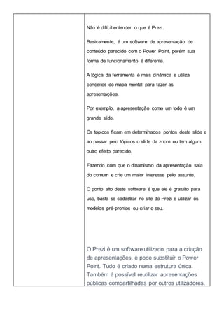 Não é difícil entender o que é Prezi.
Basicamente, é um software de apresentação de
conteúdo parecido com o Power Point, porém sua
forma de funcionamento é diferente.
A lógica da ferramenta é mais dinâmica e utiliza
conceitos do mapa mental para fazer as
apresentações.
Por exemplo, a apresentação como um todo é um
grande slide.
Os tópicos ficam em determinados pontos deste slide e
ao passar pelo tópicos o slide da zoom ou tem algum
outro efeito parecido.
Fazendo com que o dinamismo da apresentação saia
do comum e crie um maior interesse pelo assunto.
O ponto alto deste software é que ele é gratuito para
uso, basta se cadastrar no site do Prezi e utilizar os
modelos pré-prontos ou criar o seu.
O Prezi é um software utilizado para a criação
de apresentações, e pode substituir o Power
Point. Tudo é criado numa estrutura única.
Também é possível reutilizar apresentações
públicas compartilhadas por outros utilizadores.
 