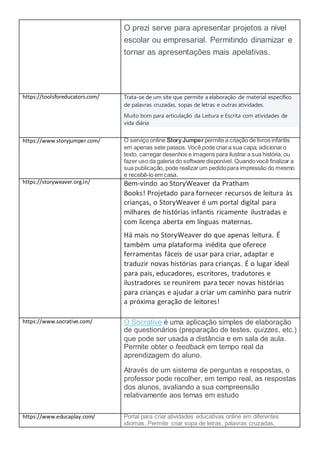 O prezi serve para apresentar projetos a nivel
escolar ou empresarial. Permitindo dinamizar e
tornar as apresentações mais apelativas.
https://toolsforeducators.com/ Trata-se de um site que permite a elaboração de material específico
de palavras cruzadas, sopas de letras e outras atividades.
Muito bom para articulação da Leitura e Escrita com atividades de
vida diária
https://www.storyjumper.com/ O serviço online StoryJumperpermite a criação de livros infantis
em apenas sete passos. Você pode criara sua capa, adicionaro
texto, carregar desenhos e imagens para ilustrar a sua história, ou
fazer uso da galeria do software disponível. Quandovocê finalizar a
sua publicação, pode realizarum pedidopara impressão do mesmo
e recebê-lo em casa.
https://storyweaver.org.in/ Bem-vindo ao StoryWeaver da Pratham
Books! Projetado para fornecer recursos de leitura às
crianças, o StoryWeaver é um portal digital para
milhares de histórias infantis ricamente ilustradas e
com licença aberta em línguas maternas.
Há mais no StoryWeaver do que apenas leitura. É
também uma plataforma inédita que oferece
ferramentas fáceis de usar para criar, adaptar e
traduzir novas histórias para crianças. É o lugar ideal
para pais, educadores, escritores, tradutores e
ilustradores se reunirem para tecer novas histórias
para crianças e ajudar a criar um caminho para nutrir
a próxima geração de leitores!
https://www.socrative.com/ O Socrative é uma aplicação simples de elaboração
de questionários (preparação de testes, quizzes, etc.)
que pode ser usada a distância e em sala de aula.
Permite obter o feedback em tempo real da
aprendizagem do aluno.
Através de um sistema de perguntas e respostas, o
professor pode recolher, em tempo real, as respostas
dos alunos, avaliando a sua compreensão
relativamente aos temas em estudo
https://www.educaplay.com/ Portal para criar atividades educativas online em diferentes
idiomas. Permite criar sopa de letras, palavras cruzadas,
 
