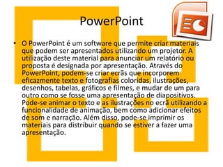 PowerPoint
• O PowerPoint é um software que permite criar materiais
  que podem ser apresentados utilizando um projetor. A
  utilização deste material para anunciar um relatório ou
  proposta é designada por apresentação. Através do
  PowerPoint, podem-se criar ecrãs que incorporem
  eficazmente texto e fotografias coloridas, ilustrações,
  desenhos, tabelas, gráficos e filmes, e mudar de um para
  outro como se fosse uma apresentação de diapositivos.
  Pode-se animar o texto e as ilustrações no ecrã utilizando a
  funcionalidade de animação, bem como adicionar efeitos
  de som e narração. Além disso, pode-se imprimir os
  materiais para distribuir quando se estiver a fazer uma
  apresentação.
 