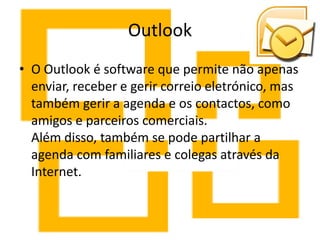 Outlook
• O Outlook é software que permite não apenas
  enviar, receber e gerir correio eletrónico, mas
  também gerir a agenda e os contactos, como
  amigos e parceiros comerciais.
  Além disso, também se pode partilhar a
  agenda com familiares e colegas através da
  Internet.
 