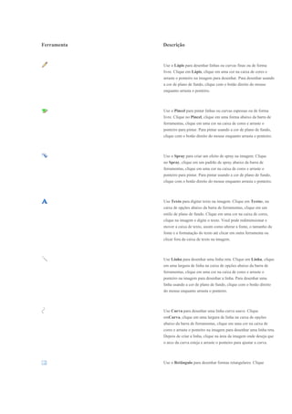 Ferramenta   Descrição


             Use o Lápis para desenhar linhas ou curvas finas ou de forma
             livre. Clique em Lápis, clique em uma cor na caixa de cores e
             arraste o ponteiro na imagem para desenhar. Para desenhar usando
             a cor de plano de fundo, clique com o botão direito do mouse
             enquanto arrasta o ponteiro.



             Use o Pincel para pintar linhas ou curvas espessas ou de forma
             livre. Clique no Pincel, clique em uma forma abaixo da barra de
             ferramentas, clique em uma cor na caixa de cores e arraste o
             ponteiro para pintar. Para pintar usando a cor de plano de fundo,
             clique com o botão direito do mouse enquanto arrasta o ponteiro.



             Use o Spray para criar um efeito de spray na imagem. Clique
             no Spray, clique em um padrão de spray abaixo da barra de
             ferramentas, clique em uma cor na caixa de cores e arraste o
             ponteiro para pintar. Para pintar usando a cor de plano de fundo,
             clique com o botão direito do mouse enquanto arrasta o ponteiro.



             Use Texto para digitar texto na imagem. Clique em Textoe, na
             caixa de opções abaixo da barra de ferramentas, clique em um
             estilo de plano de fundo. Clique em uma cor na caixa de cores,
             clique na imagem e digite o texto. Você pode redimensionar e
             mover a caixa de texto, assim como alterar a fonte, o tamanho da
             fonte e a formatação do texto até clicar em outra ferramenta ou
             clicar fora da caixa de texto na imagem.



             Use Linha para desenhar uma linha reta. Clique em Linha, clique
             em uma largura de linha na caixa de opções abaixo da barra de
             ferramentas, clique em uma cor na caixa de cores e arraste o
             ponteiro na imagem para desenhar a linha. Para desenhar uma
             linha usando a cor de plano de fundo, clique com o botão direito
             do mouse enquanto arrasta o ponteiro.



             Use Curva para desenhar uma linha curva suave. Clique
             emCurva, clique em uma largura de linha na caixa de opções
             abaixo da barra de ferramentas, clique em uma cor na caixa de
             cores e arraste o ponteiro na imagem para desenhar uma linha reta.
             Depois de criar a linha, clique na área da imagem onde deseja que
             o arco da curva esteja e arraste o ponteiro para ajustar a curva.



             Use o Retângulo para desenhar formas retangulares. Clique
 