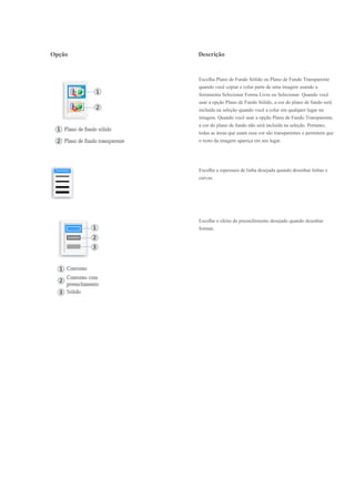 Opção   Descrição


        Escolha Plano de Fundo Sólido ou Plano de Fundo Transparente
        quando você copiar e colar parte de uma imagem usando a
        ferramenta Selecionar Forma Livre ou Selecionar. Quando você
        usar a opção Plano de Fundo Sólido, a cor do plano de fundo será
        incluída na seleção quando você a colar em qualquer lugar na
        imagem. Quando você usar a opção Plano de Fundo Transparente,
        a cor do plano de fundo não será incluída na seleção. Portanto,
        todas as áreas que usam essa cor são transparentes e permitem que
        o resto da imagem apareça em seu lugar.




        Escolha a espessura de linha desejada quando desenhar linhas e
        curvas.




        Escolha o efeito de preenchimento desejado quando desenhar
        formas.
 