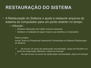 • A Restauração do Sistema o ajuda a restaurar arquivos do
sistema do computador para um ponto anterior no tempo.
• Utilização:
• Desfazer alterações sem afetar arquivos pessoais;
• Desfazer a instalação de algum arquivo que danificou o computador;
Passo a passo:
Iniciar/ Todos os Programas/ Acessórios/ Ferramentas do Sistema/ Restauração
do Sistema.
 Se houver um ponto de restauração recomendado, clique em Escolher um
ponto de restauração diferente e clique em Avançar;
 Se não houver um ponto de restauração recomendado, clique em Avançar.
 