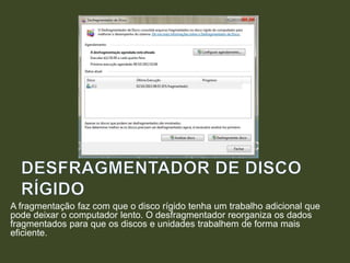 A fragmentação faz com que o disco rígido tenha um trabalho adicional que
pode deixar o computador lento. O desfragmentador reorganiza os dados
fragmentados para que os discos e unidades trabalhem de forma mais
eficiente.
 