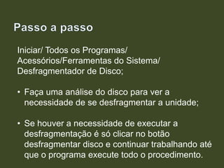 Iniciar/ Todos os Programas/
Acessórios/Ferramentas do Sistema/
Desfragmentador de Disco;
• Faça uma análise do disco para ver a
necessidade de se desfragmentar a unidade;
• Se houver a necessidade de executar a
desfragmentação é só clicar no botão
desfragmentar disco e continuar trabalhando até
que o programa execute todo o procedimento.
 