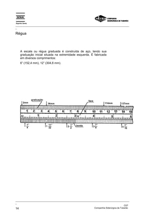 Espírito Santo
_________________________________________________________________________________________________
_

Régua



     A escala ou régua graduada é construída de aço, tendo sua
     graduação inicial situada na extremidade esquerda. É fabricada
     em diversos comprimentos:
     6” (152,4 mm), 12” (304,8 mm).




_________________________________________________________________________________________________
_
                                                                                               CST
14                                                                 Companhia Siderúrgica de Tubarão
 