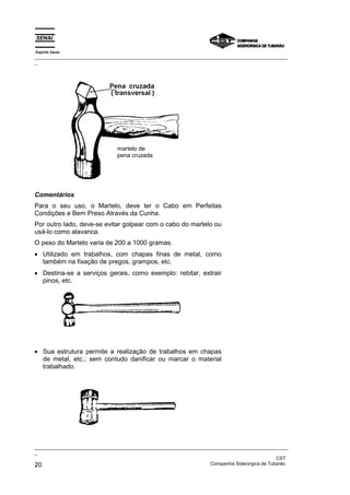 Espírito Santo
_________________________________________________________________________________________________
_




                                martelo de
                                pena cruzada




Comentários
Para o seu uso, o Martelo, deve ter o Cabo em Perfeitas
Condições e Bem Preso Através da Cunha.
Por outro lado, deve-se evitar golpear com o cabo do martelo ou
usá-lo como alavanca.
O peso do Martelo varia de 200 a 1000 gramas.
• Utilizado em trabalhos, com chapas finas de metal, como
  também na fixação de pregos, grampos, etc.
• Destina-se a serviços gerais, como exemplo: rebitar, extrair
  pinos, etc.

                            martelo de bola




• Sua estrutura permite a realização de trabalhos em chapas
  de metal, etc.; sem contudo danificar ou marcar o material
  trabalhado.
                               martelo de borracha




_________________________________________________________________________________________________
_
                                                                                               CST
20                                                                 Companhia Siderúrgica de Tubarão
 