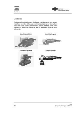 Espírito Santo
_________________________________________________________________________________________________




Lixadeiras

Equipamento utilizado para desbaste e acabamento em peças
metálicas ou não, utilizando movimento giratório ou alternativo
com lixas das várias granulações. Serve também para polir
peças com auxílio de massa de polir, e acessório especial para
polimento.


                 Lixadeira de Cinta                 Lixadeira Angular




                 Lixadeira Oscilante                 Politriz Angular




_________________________________________________________________________________________________

                                                                                                 CST
28                                                                   Companhia Siderúrgica de Tubarão
 