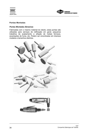 Espírito Santo
_________________________________________________________________________________________________




Pontas Montadas

Pontas Montadas Abrasivas
Fabricadas com o mesmo material do rebolo, estas pontas são
utilizadas para serviços de retificação em geral, pequenos
trabalhos de acabamento e afiação de metais ferrosos,
escariações de furos, etc. Podem ser encontradas em diversos
modelos e tamanhos distintos.




_________________________________________________________________________________________________

                                                                                               CST
34                                                                 Companhia Siderúrgica de Tubarão
 