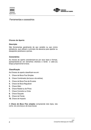 Espírito Santo
_________________________________________________________________________________________________


Ferramentas e acessórios




Chaves de Aperto

Descrição
São ferramentas geralmente de aço vanádio ou aço cromo
extraduros, que utilizam o princípio da alavanca para apertar ou
desapertar parafusos e porcas.


Comentários
As chaves de aperto caracterizam-se por seus tipos e formas,
apresentando-se em tamanhos diversos e tendo o cabo (ou
braço) proporcional à boca.


Classificação
As Chaves de aperto classificam-se em:
1. Chave de Boca Fixa Simples
2. Chave Combinada (de boca e de estrias)
3.    Chave de Boca Fixa de Encaixe
4.    Chave de Boca Regulável
5.    Chave Allen
6.    Chave Radial ou de Pinos
7.    Chave Corrente ou Cinta
8.    Chave Soquete
9.    Chave de Fenda
10.   Chave de Impacto


A Chave de Boca Fixa simples compreende dois tipos, tais
como: de uma boca e de duas bocas




_________________________________________________________________________________________________

                                                                                                CST
4                                                                 Companhia Siderúrgica de Tubarão
 