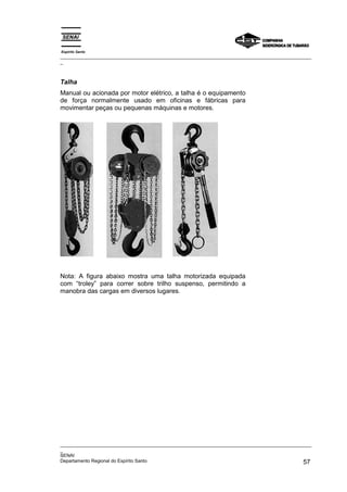 Espírito Santo
_________________________________________________________________________________________________
_



Talha
Manual ou acionada por motor elétrico, a talha é o equipamento
de força normalmente usado em oficinas e fábricas para
movimentar peças ou pequenas máquinas e motores.




Nota: A figura abaixo mostra uma talha motorizada equipada
com “troley” para correr sobre trilho suspenso, permitindo a
manobra das cargas em diversos lugares.




_________________________________________________________________________________________________
_
SENAI
Departamento Regional do Espírito Santo                                                       57
 