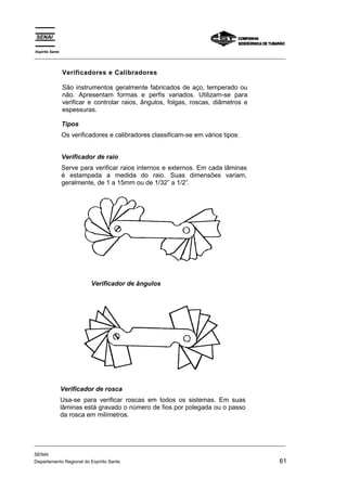 Espírito Santo
_________________________________________________________________________________________________


                 Verificadores e Calibradores

                 São instrumentos geralmente fabricados de aço, temperado ou
                 não. Apresentam formas e perfis variados. Utilizam-se para
                 verificar e controlar raios, ângulos, folgas, roscas, diâmetros e
                 espessuras.

                 Tipos
                 Os verificadores e calibradores classificam-se em vários tipos:


                 Verificador de raio
                 Serve para verificar raios internos e externos. Em cada lâminas
                 é estampada a medida do raio. Suas dimensões variam,
                 geralmente, de 1 a 15mm ou de 1/32” a 1/2”.




                           Verificador de ângulos




                 Verificador de rosca
                 Usa-se para verificar roscas em todos os sistemas. Em suas
                 lâminas está gravado o número de fios por polegada ou o passo
                 da rosca em milímetros.



_________________________________________________________________________________________________

SENAI
Departamento Regional do Espírito Santo                                                       61
 