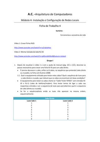 A.C. -Arquitetura de Computadores
         Módulo 4- Instalação e Configuração de Redes Locais

                                Ficha de Trabalho 4
                                                     Sumário:

                                                           Ferramentas e acessórios de rede



Vídeo 1: Cravar fichas RJ45

http://www.youtube.com/watch?v=iuCrqhytHco

Vídeo 2: Montar tomada de rede RJ 45

http://www.youtube.com/watch?v=qADvndAA9eA&feature=related

                                         Grupo I

1. Depois de visualizar o vídeo 1 e com a ajuda do manual (pág. 221 e 222), descreve os
   passos necessários para cravar uma ficha RJ 45 para um cabo direto.
       É preciso descascar o cabo, enfiar os 8 cabos, na sequência que pretende (cabo direto
       ou cruzado), na ficha com 8 pinos J2008.
   1.1. Qual o equipamento utilizado para testar estes cabos? Qual a sequência de luzes para
        o cabo direto e cruzado, que indicam que os cabos se encontram em boas condições?
       O equipamento para testar os cabos chama se “Cable Tester N7055” com entradas RJ-
       45 e RJ-11 (cabo de telefone/modem). Para testar temos de ligar o cabo nas
       respectivas entradas e ver a sequencia de luzes para percebermos qual é a sequencia
       do cabo (direta ou cruzada).
       Se for a sequênciadireta então as luzes irão aparecer na mesma ordem,
       sequencialmente:

                                       Cabo Direto
                Luzes lado 1                                    Luzes Lado 2
                     1                                               1
                     2                                               2
                     3                                               3
                     4                                               4
                     5                                               5
                     6                                               6
                     7                                               7
                     8                                               8
 