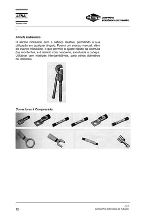 Espírito Santo
_________________________________________________________________________________________________
_



Alicate Hidráulico
O alicate hidráulico, tem a cabeça rotativa, permitindo a sua
utilização em qualquer ângulo. Possui um avanço manual, além
do avanço hidráulico, o que permite o ajuste rápido da abertura
dos mordentes, e é isolado com neoprene, excetuada a cabeça.
Utilizável com matrizes intercambiáveis, para vários diâmetros
de terminais.




Conectores à Compressão




_________________________________________________________________________________________________
_
                                                                                               CST
12                                                                 Companhia Siderúrgica de Tubarão
 