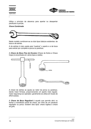 Espírito Santo
_________________________________________________________________________________________________
_



Utiliza o princípio da alavanca para apertar ou desapertar
parafusos e porcas.
Chave Combinada




Neste modelo combinam-se os dois tipos básicos existentes: de
boca e de estrias.
A de estrias é mais usada para “quebrar” o aperto e a de boca
para extrair por completo a porca ou parafuso.

A Chave de Boca Fixa de Encaixe (Chave de Estria e Chave
Copo) é encontrada em vários tipos e estilos




A chave de estrias se ajusta ao redor da porca ou parafuso,
dando maior firmeza, proporcionando um aperto mais regular,
maior segurança ao operador; geralmente se utiliza em locais de
difícil acesso.

A Chave de Boca Regulável é aquele que permite abrir ou
fechar a mandíbula móvel da chave, por meio de um parafuso
regulador ou porca. Existem dois tipos: chave inglesa e chave
de grifo.




_________________________________________________________________________________________________
_
                                                                                               CST
16                                                                 Companhia Siderúrgica de Tubarão
 