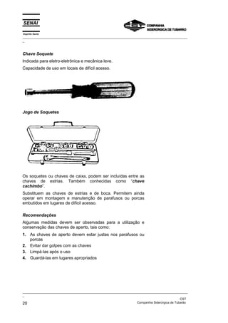 Espírito Santo
_________________________________________________________________________________________________
_



Chave Soquete
Indicada para eletro-eletrônica e mecânica leve.
Capacidade de uso em locais de difícil acesso.




Jogo de Soquetes




Os soquetes ou chaves de caixa, podem ser incluídas entre as
chaves de estrias. Também conhecidas como “chave
cachimbo”.
Substituem as chaves de estrias e de boca. Permitem ainda
operar em montagem e manutenção de parafusos ou porcas
embutidos em lugares de difícil acesso.

Recomendações
Algumas medidas devem ser observadas para a utilização e
conservação das chaves de aperto, tais como:
1. As chaves de aperto devem estar justas nos parafusos ou
   porcas
2. Evitar dar golpes com as chaves
3. Limpá-las após o uso
4. Guardá-las em lugares apropriados




_________________________________________________________________________________________________
_
                                                                                               CST
20                                                                 Companhia Siderúrgica de Tubarão
 
