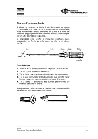 Espírito Santo
_________________________________________________________________________________________________
_



Chave de Parafuso de Fenda

A chave de parafuso de fenda é uma ferramenta de aperto
constituída de uma haste cilíndrica de aço carbono, com uma de
suas extremidades forjada em forma de cunha e a outra em
forma de espiga prismática ou cilíndrica estriada, onde acopla-
se um cabo de madeira ou plástico.
É empregada para apertar e desapertar parafusos cujas
cabeças tenham fendas ou ranhuras que permitam a entrada da
cunha.




Características
A chave de fenda deve apresentar as seguintes características:
1. Ter sua cunha temperada e revenida
2. Ter as faces de extremidade da cunha, em planos paralelos
3. Ter o cabo ranhurado longitudinalmente, que permita maior
   firmeza no aperto, e bem engastado na haste da chave.
4. Ter a forma e dimensões das cunhas proporcionais ao
   diâmetro da haste da chave.

Para parafusos de fenda cruzada, usa-se uma chave com cunha
em forma de cruz, chamada Chave Phillips.




_________________________________________________________________________________________________
_
SENAI
Departamento Regional do Espírito Santo                                                       21
 