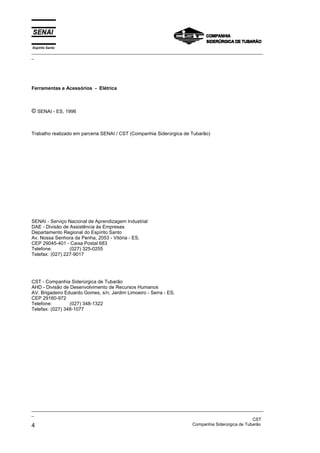Espírito Santo
_________________________________________________________________________________________________
_




Ferramentas e Acessórios - Elétrica



© SENAI - ES, 1996


Trabalho realizado em parceria SENAI / CST (Companhia Siderúrgica de Tubarão)




SENAI - Serviço Nacional de Aprendizagem Industrial
DAE - Divisão de Assistência às Empresas
Departamento Regional do Espírito Santo
Av. Nossa Senhora da Penha, 2053 - Vitória - ES.
CEP 29045-401 - Caixa Postal 683
Telefone:        (027) 325-0255
Telefax: (027) 227-9017




CST - Companhia Siderúrgica de Tubarão
AHD - Divisão de Desenvolvimento de Recursos Humanos
AV. Brigadeiro Eduardo Gomes, s/n, Jardim Limoeiro - Serra - ES.
CEP 29160-972
Telefone:        (027) 348-1322
Telefax: (027) 348-1077




_________________________________________________________________________________________________
_
                                                                                               CST
4                                                                  Companhia Siderúrgica de Tubarão
 