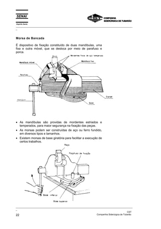 Espírito Santo
_________________________________________________________________________________________________
_



Morsa de Bancada

É dispositivo de fixação constituído de duas mandíbulas, uma
fixa e outra móvel, que se desloca por meio de parafuso e
porca.




• As mandíbulas são providas de mordentes estriados e
  temperados, para maior segurança na fixação das peças.
• As morsas podem ser construídas de aço ou ferro fundido,
  em diversos tipos e tamanhos.
• Existem morsas de base giratória para facilitar a execução de
  certos trabalhos.




_________________________________________________________________________________________________
_
                                                                                               CST
22                                                                 Companhia Siderúrgica de Tubarão
 