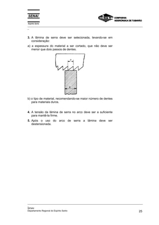 Espírito Santo
_________________________________________________________________________________________________
_



3. A lâmina de serra deve ser selecionada, levando-se em
   consideração:
a) a espessura do material a ser cortado, que não deve ser
   menor que dois passos de dentes.




b) o tipo de material, recomendando-se maior número de dentes
   para materiais duros.


4. A tensão da lâmina de serra no arco deve ser a suficiente
   para mantê-la firme.
5. Após o uso do arco de serra a lâmina deve ser
   destensionada.




_________________________________________________________________________________________________
_
SENAI
Departamento Regional do Espírito Santo                                                       25
 