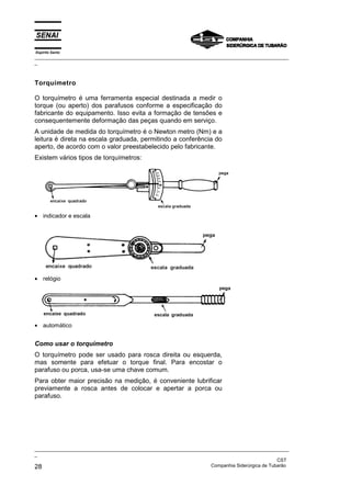 Espírito Santo
_________________________________________________________________________________________________
_



Torquímetro

O torquímetro é uma ferramenta especial destinada a medir o
torque (ou aperto) dos parafusos conforme a especificação do
fabricante do equipamento. Isso evita a formação de tensões e
consequentemente deformação das peças quando em serviço.
A unidade de medida do torquímetro é o Newton metro (Nm) e a
leitura é direta na escala graduada, permitindo a conferência do
aperto, de acordo com o valor preestabelecido pelo fabricante.
Existem vários tipos de torquímetros:




• indicador e escala




• relógio




• automático


Como usar o torquímetro
O torquímetro pode ser usado para rosca direita ou esquerda,
mas somente para efetuar o torque final. Para encostar o
parafuso ou porca, usa-se uma chave comum.
Para obter maior precisão na medição, é conveniente lubrificar
previamente a rosca antes de colocar e apertar a porca ou
parafuso.




_________________________________________________________________________________________________
_
                                                                                               CST
28                                                                 Companhia Siderúrgica de Tubarão
 