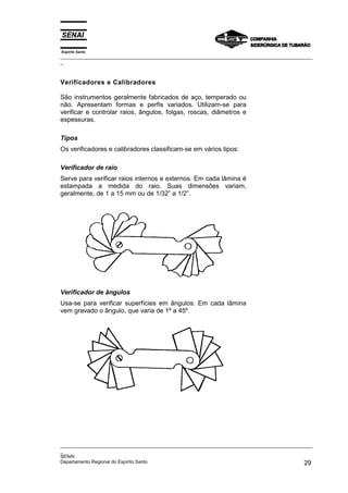 Espírito Santo
_________________________________________________________________________________________________
_



Verificadores e Calibradores

São instrumentos geralmente fabricados de aço, temperado ou
não. Apresentam formas e perfis variados. Utilizam-se para
verificar e controlar raios, ângulos, folgas, roscas, diâmetros e
espessuras.

Tipos
Os verificadores e calibradores classificam-se em vários tipos:

Verificador de raio
Serve para verificar raios internos e externos. Em cada lâmina é
estampada a medida do raio. Suas dimensões variam,
geralmente, de 1 a 15 mm ou de 1/32” a 1/2”.




Verificador de ângulos
Usa-se para verificar superfícies em ângulos. Em cada lâmina
vem gravado o ângulo, que varia de 1º a 45º.




_________________________________________________________________________________________________
_
SENAI
Departamento Regional do Espírito Santo                                                       29
 