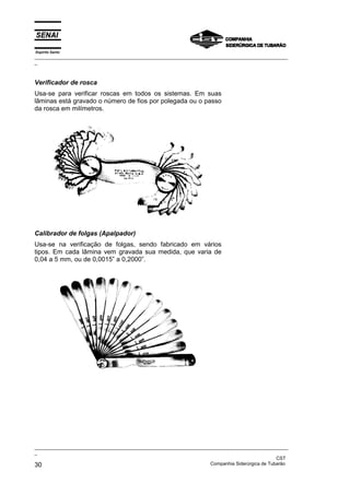 Espírito Santo
_________________________________________________________________________________________________
_



Verificador de rosca
Usa-se para verificar roscas em todos os sistemas. Em suas
lâminas está gravado o número de fios por polegada ou o passo
da rosca em milímetros.




Calibrador de folgas (Apalpador)
Usa-se na verificação de folgas, sendo fabricado em vários
tipos. Em cada lâmina vem gravada sua medida, que varia de
0,04 a 5 mm, ou de 0,0015” a 0,2000”.




_________________________________________________________________________________________________
_
                                                                                               CST
30                                                                 Companhia Siderúrgica de Tubarão
 