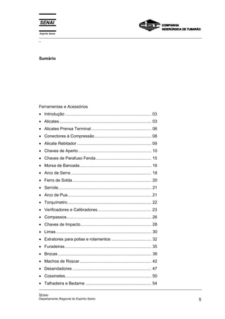 Espírito Santo
_________________________________________________________________________________________________
_




Sumário




Ferramentas e Acessórios
• Introdução ......................................................................... 03
• Alicates.............................................................................. 03
• Alicates Prensa Terminal ................................................... 06
• Conectores à Compressão ................................................ 08
• Alicate Rebitador ............................................................... 09
• Chaves de Aperto .............................................................. 10
• Chaves de Parafuso Fenda ............................................... 15
• Morsa de Bancada............................................................. 16
• Arco de Serra .................................................................... 18
• Ferro de Solda................................................................... 20
• Serrote............................................................................... 21
• Arco de Pua....................................................................... 21
• Torquímetro ....................................................................... 22
• Verificadores e Calibradores.............................................. 23
• Compassos........................................................................ 26
• Chaves de Impacto............................................................ 28
• Limas................................................................................. 30
• Extratores para polias e rolamentos .................................. 32
• Furadeiras ......................................................................... 35
• Brocas ............................................................................... 38
• Machos de Roscar............................................................. 42
• Desandadores ................................................................... 47
• Cossinetes......................................................................... 50
• Talhadeira e Bedame ........................................................ 54
_________________________________________________________________________________________________
_
SENAI
Departamento Regional do Espírito Santo                                                        5
 