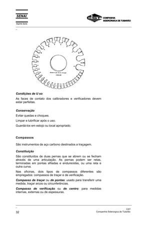 Espírito Santo
_________________________________________________________________________________________________
_




Condições de U so
As faces de contato dos calibradores e verificadores devem
estar perfeitas.

Conservação
Evitar quedas e choques.
Limpar e lubrificar após o uso.
Guardá-los em estojo ou local apropriado.



Compassos

São instrumentos de aço carbono destinados a traçagem.

Constituição
São constituídos de duas pernas que se abrem ou se fecham
através de uma articulação. As pernas podem ser retas,
terminadas em pontas afiladas e endurecidas, ou uma reta e
outra curva.
Nas oficinas, dois tipos de compassos diferentes                    são
empregados: compassos de traçar e de verificação.
Compasso de traçar ou de pontas: usado para transferir uma
medida, traçar arcos ou circunferências.
Compasso de verificação ou de centro: para medidas
internas, externas ou de espessuras.



_________________________________________________________________________________________________
_
                                                                                               CST
32                                                                 Companhia Siderúrgica de Tubarão
 