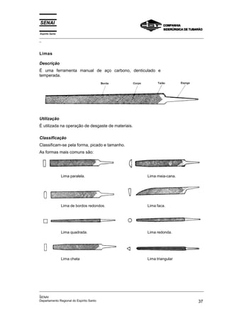 Espírito Santo
_________________________________________________________________________________________________
_



Limas

Descrição
É uma ferramenta manual de aço carbono, denticulado e
temperada.




Utilização
É utilizada na operação de desgaste de materiais.

Classificação
Classificam-se pela forma, picado e tamanho.
As formas mais comuns são:




                 Lima paralela.                                Lima meia-cana.




                 Lima de bordos redondos.                      Lima faca.




                 Lima quadrada.                                Lima redonda.




                 Lima chata                                    Lima triangular




_________________________________________________________________________________________________
_
SENAI
Departamento Regional do Espírito Santo                                                       37
 