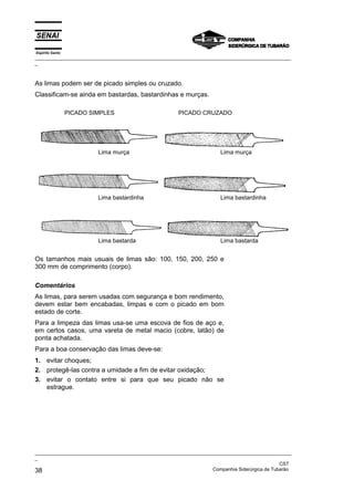 Espírito Santo
_________________________________________________________________________________________________
_



As limas podem ser de picado simples ou cruzado.
Classificam-se ainda em bastardas, bastardinhas e murças.

                 PICADO SIMPLES                        PICADO CRUZADO




                          Lima murça                                   Lima murça




                          Lima bastardinha                             Lima bastardinha




                          Lima bastarda                                Lima bastarda


Os tamanhos mais usuais de limas são: 100, 150, 200, 250 e
300 mm de comprimento (corpo).

Comentários
As limas, para serem usadas com segurança e bom rendimento,
devem estar bem encabadas, limpas e com o picado em bom
estado de corte.
Para a limpeza das limas usa-se uma escova de fios de aço e,
em certos casos, uma vareta de metal macio (cobre, latão) de
ponta achatada.
Para a boa conservação das limas deve-se:
1. evitar choques;
2. protegê-las contra a umidade a fim de evitar oxidação;
3. evitar o contato entre si para que seu picado não se
   estrague.




_________________________________________________________________________________________________
_
                                                                                               CST
38                                                                 Companhia Siderúrgica de Tubarão
 