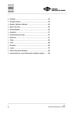 Espírito Santo
_________________________________________________________________________________________________
_



• Ponteiro ............................................................................. 55
• Punção de Bico.................................................................. 55
• Martelo, Marreta e Macete ................................................. 56
• Serra Tico-Tico .................................................................. 60
• Esmerilhadeira ................................................................... 60
• Lixadeira ............................................................................ 61
• Ferramentas de Força ....................................................... 61
• Alavanca ............................................................................ 61
• Talha.................................................................................. 65
• Tirfor .................................................................................. 66
• Escadas ............................................................................. 66
• Luvas ................................................................................. 67
• Fitas e fios para enficação ................................................. 68
• Ferramentas de curvar eletrodutos metálicos rígidos......... 69




_________________________________________________________________________________________________
_
                                                                                               CST
6                                                                  Companhia Siderúrgica de Tubarão
 