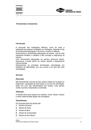 Espírito Santo
_________________________________________________________________________________________________
_




Ferramentas e Acessórios




Introdução

A execução das instalações elétricas, como de resto a
realização de qualquer instalação ou montagem, depende muito
do ferramental empregado e de como o mesmo é utilizado.
Instrumentos e ferramentas adequadas ao serviço que se está
realizando facilitam o trabalho e dão correção e segurança ao
mesmo.
Com ferramentas adequadas ao serviço, ganha-se tempo,
executa-se a tarefa dentro do melhor padrão e despende-se
menos energia.
Descrevemos as principais ferramentas empregadas em
trabalhos de eletricidade, seu uso correto e em que são mais
empregadas.


Alicates

Descrição
São ferramentas manuais de aço carbono feitas por fundição ou
forjamento, compostas de dois braços e um pino de articulação,
tendo em uma das extremidades dos braços, suas garras,
cortes e pontas, temperadas e revenidas.

Utilização
O Alicate serve para segurar por apertos, cortar, dobrar, colocar
e retirar determinadas peças nas montagens.

Classificação
Os principais tipos de alicate são:
1. Alicate Universal
2. Alicate de Corte
3. Alicate de Bico
4. Alicate de Compressão
5. Alicate de Eixo Móvel
_________________________________________________________________________________________________
_
SENAI
Departamento Regional do Espírito Santo                                                        7
 