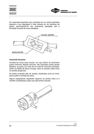 Espírito Santo
_________________________________________________________________________________________________
_



Os cossinetes bipartidos são montados em um porta-cossinetes
especial e sua regulagem é feita através de um parafuso de
ajuste, aproximando-os nas sucessivas passadas, até a
formação do perfil da rosca desejada.




Cossinete de pente
Constitui-se numa caixa circular, em cujo interior se encontram
quatro ranhuras. Nessas ranhuras, são colocados quatro pentes
filetados, os quais, por meio de um anel de ranhuras inclinadas,
abrem os filetes da rosca na peça, tanto no sentido radial como
no sentido tangencial.
As partes cortantes são de arestas chanfradas junto ao início,
para auxiliar a entrada da rosca.
Alguns espaçadores reguláveis separam os pentes entre si e
mantêm centralizada a peça que está sendo roscada.




_________________________________________________________________________________________________
_
                                                                                               CST
62                                                                 Companhia Siderúrgica de Tubarão
 