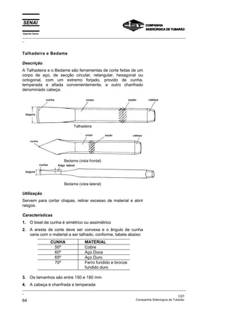 Espírito Santo
_________________________________________________________________________________________________
_



Talhadeira e Bedame

Descrição
A Talhadeira e o Bedame são ferramentas de corte feitas de um
corpo de aço, de secção circular, retangular, hexagonal ou
octogonal, com um extremo forjado, provido de cunha,
temperada e afiada convenientemente, e outro chanfrado
denominado cabeça.




                               Talhadeira




                         Bedame (vista frontal)




                         Bedame (vista lateral)

Utilização
Servem para cortar chapas, retirar excesso de material e abrir
rasgos.

Características
1. O bisel da cunha é simétrico ou assimétrico
2. A aresta de corte deve ser convexa e o ângulo de cunha
   varia com o material a ser talhado, conforme, tabela abaixo:
                 CUNHA               MATERIAL
                  50º                Cobre
                  60º                Aço Doce
                  65º                Aço Duro
                  70º                Ferro fundido e bronze
                                     fundido duro

3. Os tamanhos são entre 150 e 180 mm
4. A cabeça é chanfrada e temperada
_________________________________________________________________________________________________
_
                                                                                               CST
64                                                                 Companhia Siderúrgica de Tubarão
 